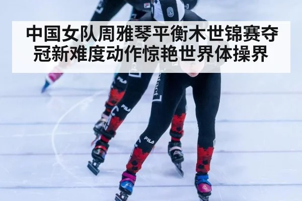 中国女队周雅琴平衡木世锦赛夺冠新难度动作惊艳世界体操界